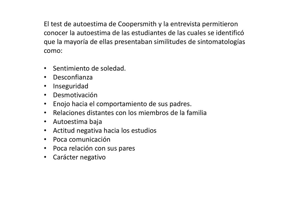 El test de autoestima de Coopersmith y la entrevista permitieron conocer la autoestima de las estudiantes de las cuales se identificó que la mayoría de ellas presentaban similitudes de sintomatologías como: