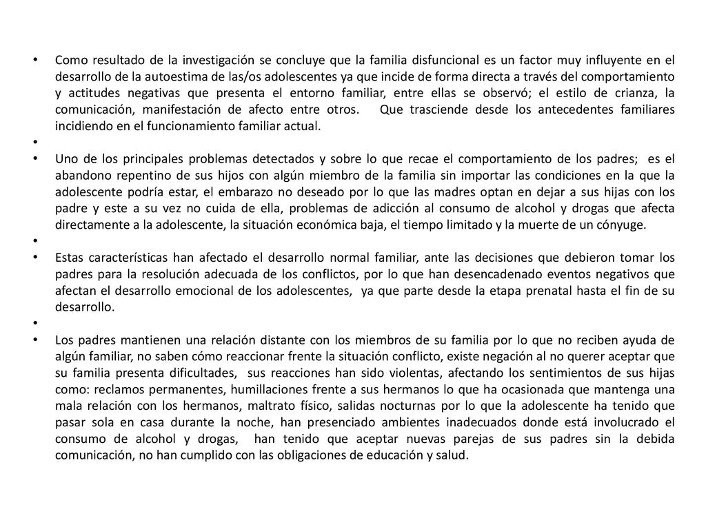 Como resultado de la investigación se concluye que la familia disfuncional es un factor muy influyente en el desarrollo de la autoestima de las/os adolescentes ya que incide de forma directa a través del comportamiento y actitudes negativas que presenta el entorno familiar, entre ellas se observó; el estilo de crianza, la comunicación, manifestación de afecto entre otros. Que trasciende desde los antecedentes familiares incidiendo en el funcionamiento familiar actual.