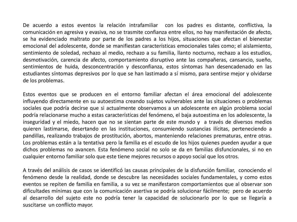 De acuerdo a estos eventos la relación intrafamiliar con los padres es distante, conflictiva, la comunicación en agresiva y evasiva, no se trasmite confianza entre ellos, no hay manifestación de afecto, se ha evidenciado maltrato por parte de los padres a los hijos, situaciones que afectan el bienestar emocional del adolescente, donde se manifiestan características emocionales tales como; el aislamiento, sentimiento de soledad, rechazo al medio, rechazo a su familia, llanto nocturno, rechazo a los estudios, desmotivación, carencia de afecto, comportamiento disruptivo ante las compañeras, cansancio, sueño, sentimientos de huida, desconcentración y desconfianza, estos síntomas han desencadenado en las estudiantes síntomas depresivos por lo que se han lastimado a sí mismo, para sentirse mejor y olvidarse de los problemas.