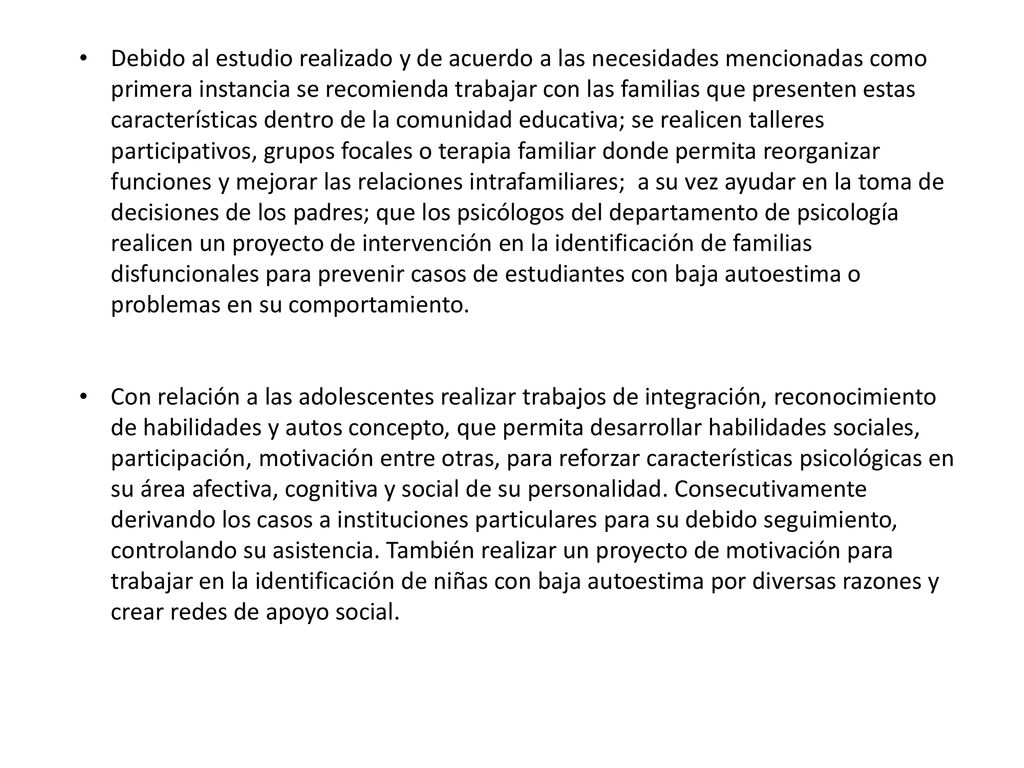 Debido al estudio realizado y de acuerdo a las necesidades mencionadas como primera instancia se recomienda trabajar con las familias que presenten estas características dentro de la comunidad educativa; se realicen talleres participativos, grupos focales o terapia familiar donde permita reorganizar funciones y mejorar las relaciones intrafamiliares; a su vez ayudar en la toma de decisiones de los padres; que los psicólogos del departamento de psicología realicen un proyecto de intervención en la identificación de familias disfuncionales para prevenir casos de estudiantes con baja autoestima o problemas en su comportamiento.