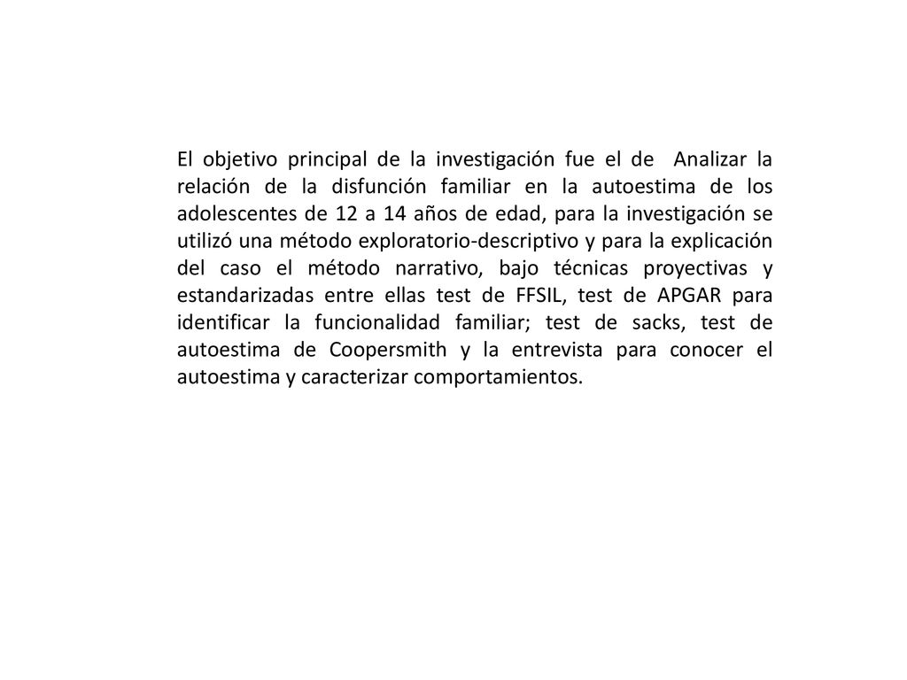 El objetivo principal de la investigación fue el de Analizar la relación de la disfunción familiar en la autoestima de los adolescentes de 12 a 14 años de edad, para la investigación se utilizó una método exploratorio-descriptivo y para la explicación del caso el método narrativo, bajo técnicas proyectivas y estandarizadas entre ellas test de FFSIL, test de APGAR para identificar la funcionalidad familiar; test de sacks, test de autoestima de Coopersmith y la entrevista para conocer el autoestima y caracterizar comportamientos.