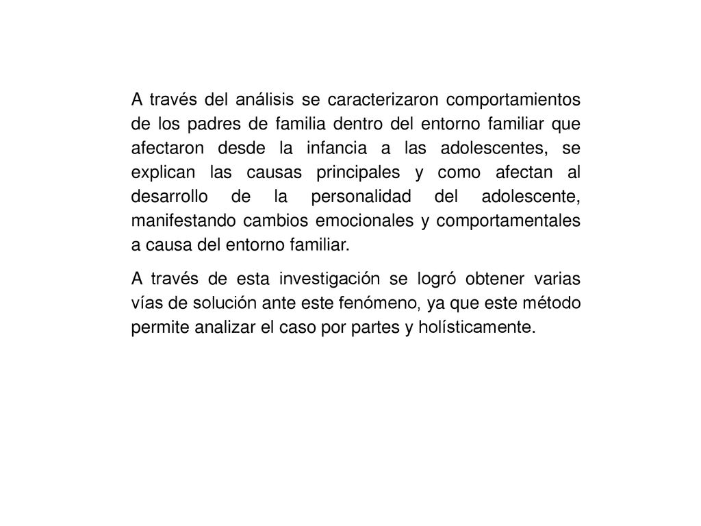 A través del análisis se caracterizaron comportamientos de los padres de familia dentro del entorno familiar que afectaron desde la infancia a las adolescentes, se explican las causas principales y como afectan al desarrollo de la personalidad del adolescente, manifestando cambios emocionales y comportamentales a causa del entorno familiar.