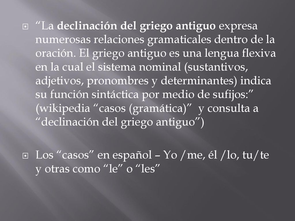 La declinación del griego antiguo expresa numerosas relaciones gramaticales dentro de la oración. El griego antiguo es una lengua flexiva en la cual el sistema nominal (sustantivos, adjetivos, pronombres y determinantes) indica su función sintáctica por medio de sufijos: (wikipedia casos (gramática) y consulta a declinación del griego antiguo )