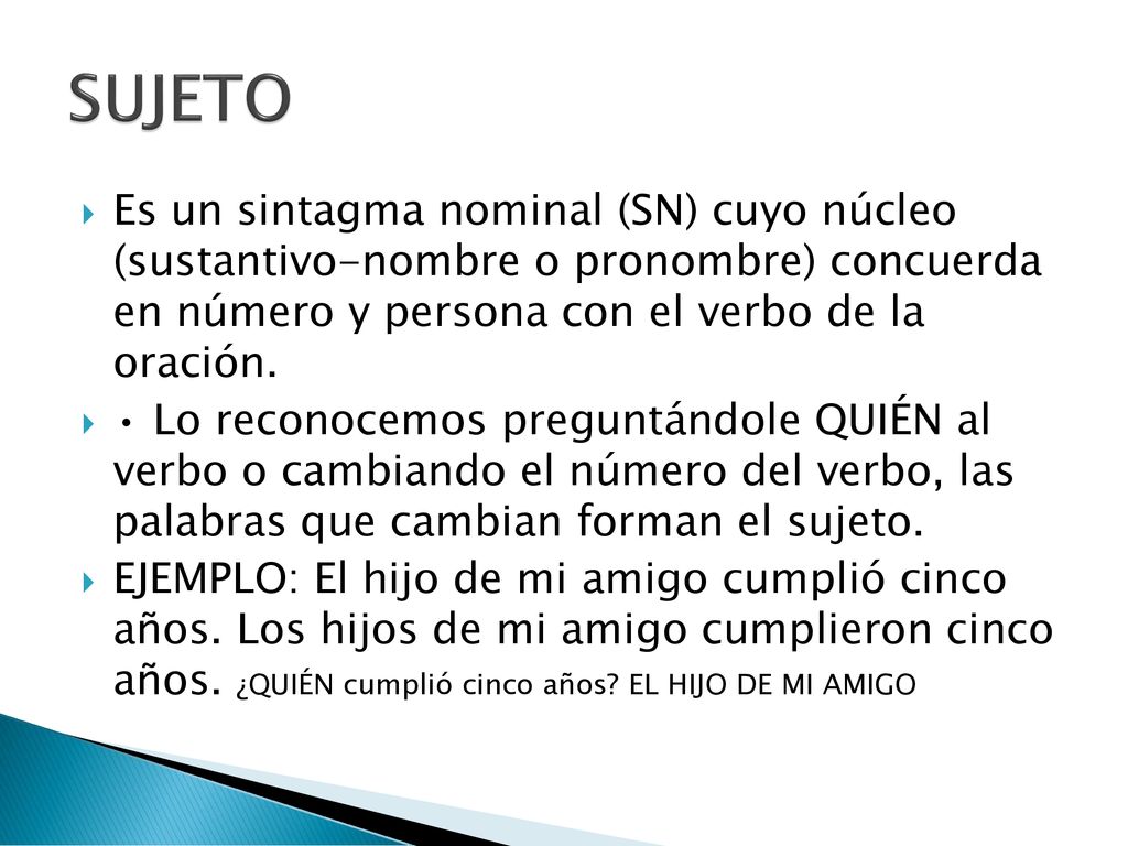 SUJETO Es un sintagma nominal (SN) cuyo núcleo (sustantivo-nombre o pronombre) concuerda en número y persona con el verbo de la oración.