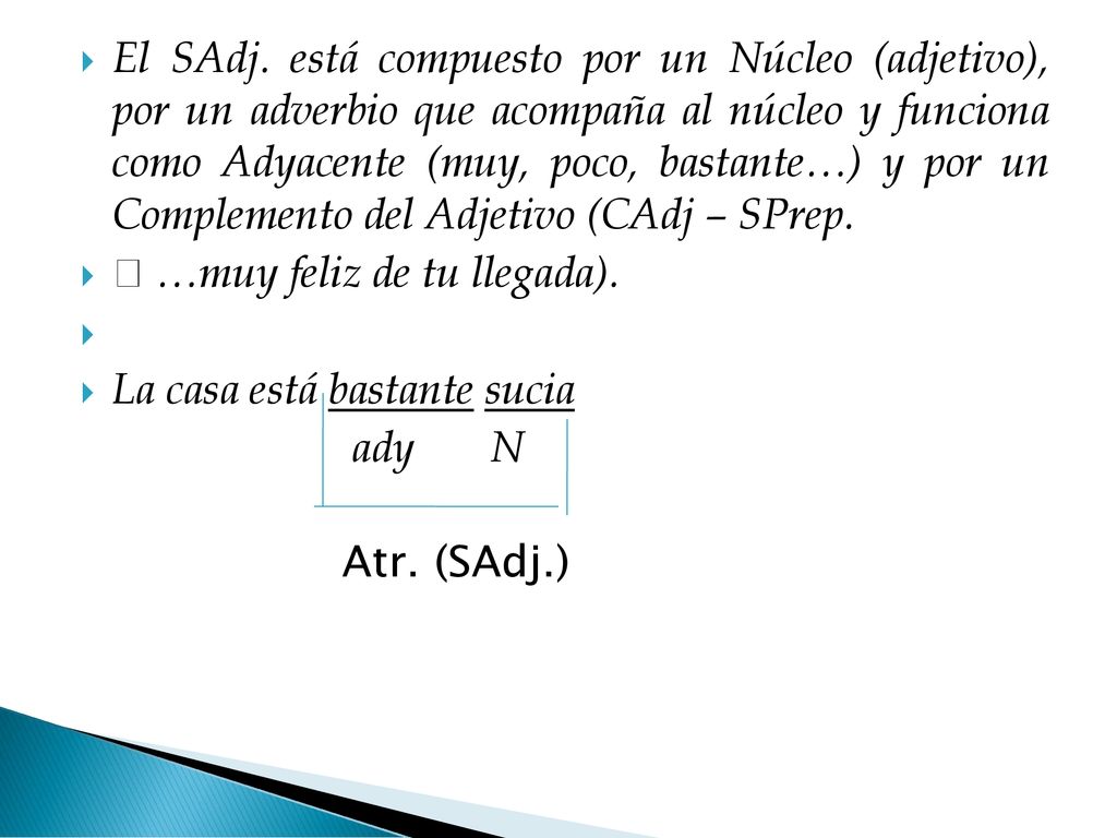 El SAdj. está compuesto por un Núcleo (adjetivo), por un adverbio que acompaña al núcleo y funciona como Adyacente (muy, poco, bastante…) y por un Complemento del Adjetivo (CAdj – SPrep.
