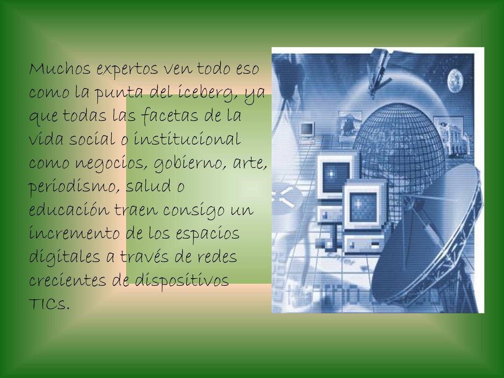 Muchos expertos ven todo eso como la punta del iceberg, ya que todas las facetas de la vida social o institucional como negocios, gobierno, arte, periodismo, salud o educación traen consigo un incremento de los espacios digitales a través de redes crecientes de dispositivos TICs.