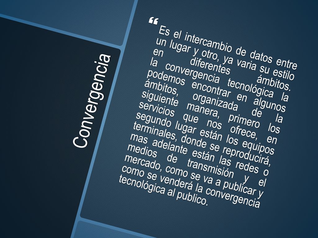 Es el intercambio de datos entre un lugar y otro, ya varia su estilo en diferentes ámbitos. la convergencia tecnológica la podemos encontrar en algunos ámbitos, organizada de la siguiente manera, primero los servicios que nos ofrece, en segundo lugar están los equipos terminales, donde se reproducirá, mas adelante están las redes o medios de transmisión y el mercado, como se va a publicar y como se venderá la convergencia tecnológica al publico.