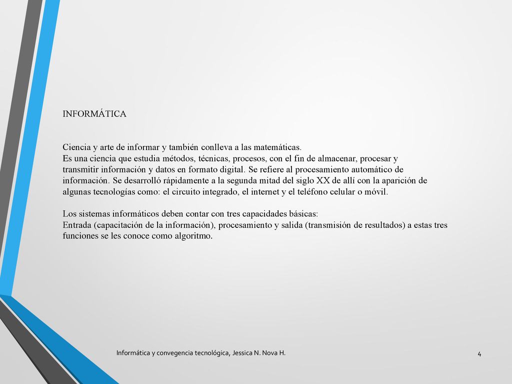 INFORMÁTICA Ciencia y arte de informar y también conlleva a las matemáticas. Es una ciencia que estudia métodos, técnicas, procesos, con el fin de almacenar, procesar y transmitir información y datos en formato digital. Se refiere al procesamiento automático de información. Se desarrolló rápidamente a la segunda mitad del siglo XX de allí con la aparición de algunas tecnologías como: el circuito integrado, el internet y el teléfono celular o móvil. Los sistemas informáticos deben contar con tres capacidades básicas: Entrada (capacitación de la información), procesamiento y salida (transmisión de resultados) a estas tres funciones se les conoce como algoritmo.