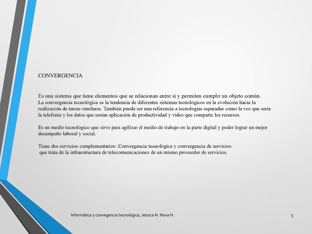 CONVERGENCIA Es una sistema que tiene elementos que se relacionan entre sí y permiten cumplir un objeto común. La convergencia tecnológica es la tendencia de diferentes sistemas tecnológicos en la evolución hacia la realización de tareas similares. También puede ser una referencia a tecnologías separadas como la voz que sería la telefonía y los datos que serían aplicación de productividad y vídeo que comparte los recursos. Es un medio tecnológico que sirve para agilizar el medio de trabajo en la parte digital y poder lograr un mejor desempeño laboral y social. Tiene dos servicios complementarios: Convergencia tecnológica y convergencia de servicios que trata de la infraestructura de telecomunicaciones de un mismo proveedor de servicios.