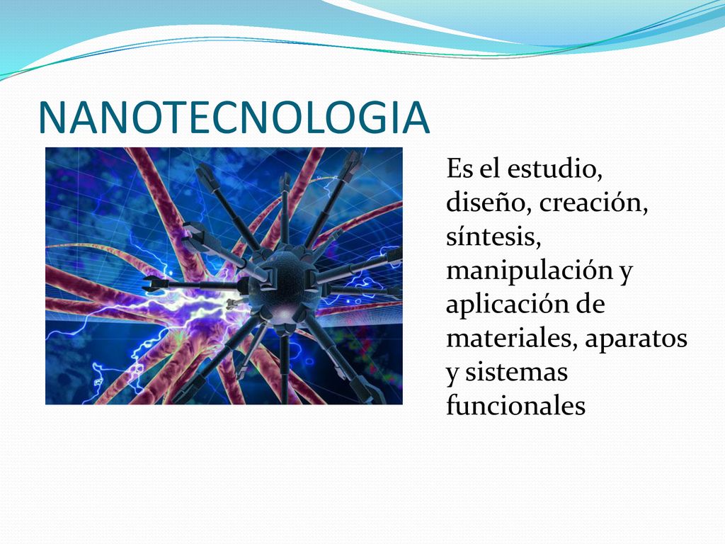 NANOTECNOLOGIA Es el estudio, diseño, creación, síntesis, manipulación y aplicación de materiales, aparatos y sistemas funcionales.