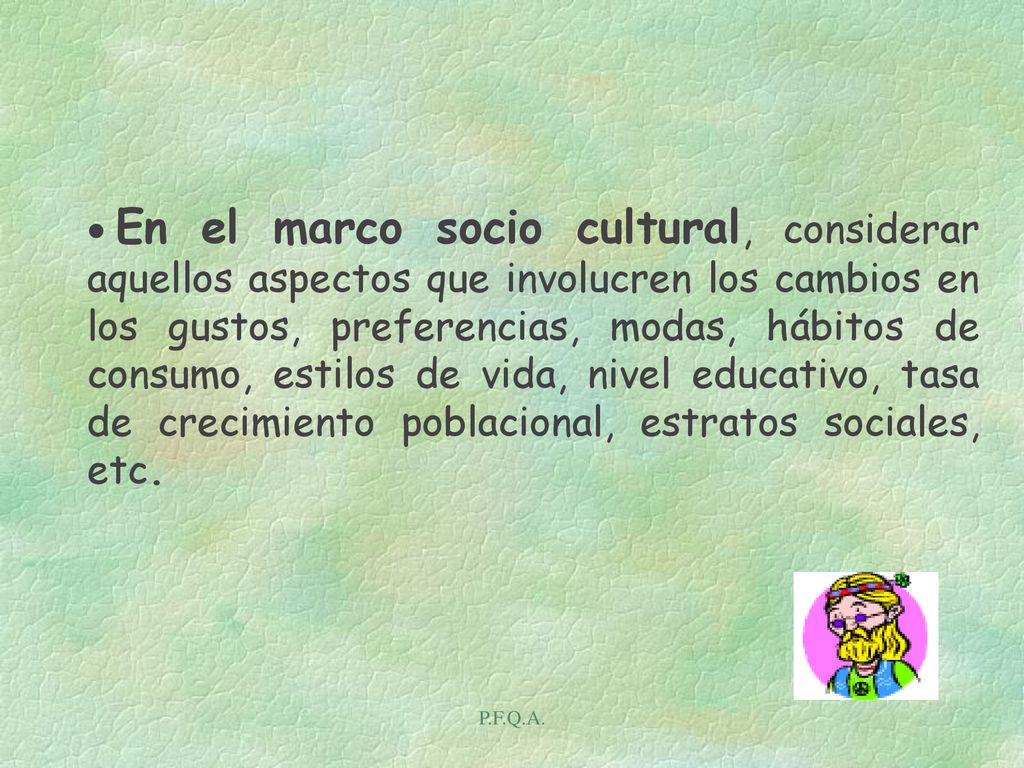 En el marco socio cultural, considerar aquellos aspectos que involucren los cambios en los gustos, preferencias, modas, hábitos de consumo, estilos de vida, nivel educativo, tasa de crecimiento poblacional, estratos sociales, etc.