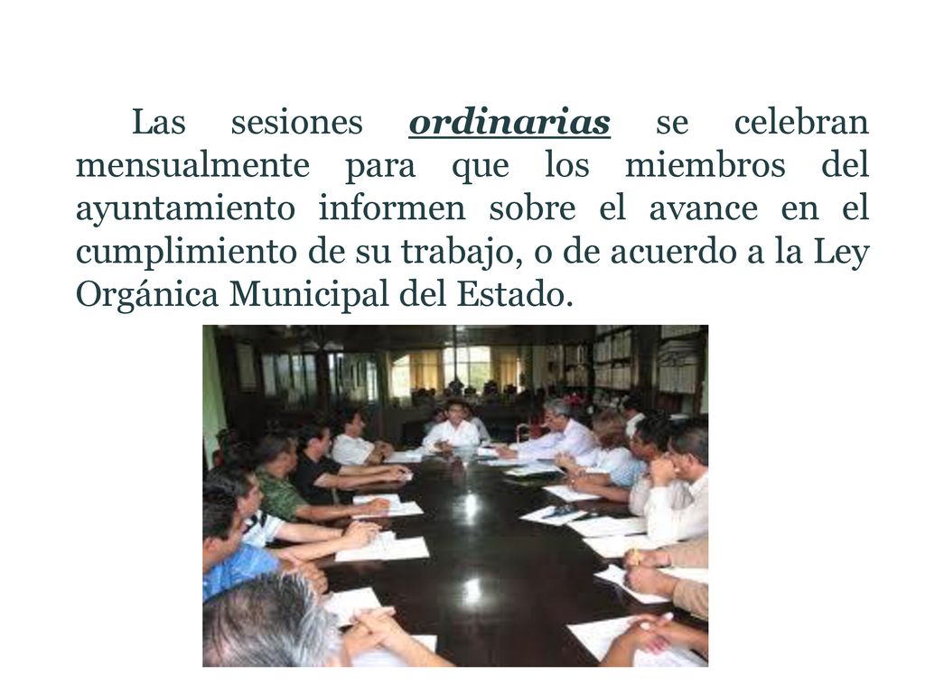 Las sesiones ordinarias se celebran mensualmente para que los miembros del ayuntamiento informen sobre el avance en el cumplimiento de su trabajo, o de acuerdo a la Ley Orgánica Municipal del Estado.