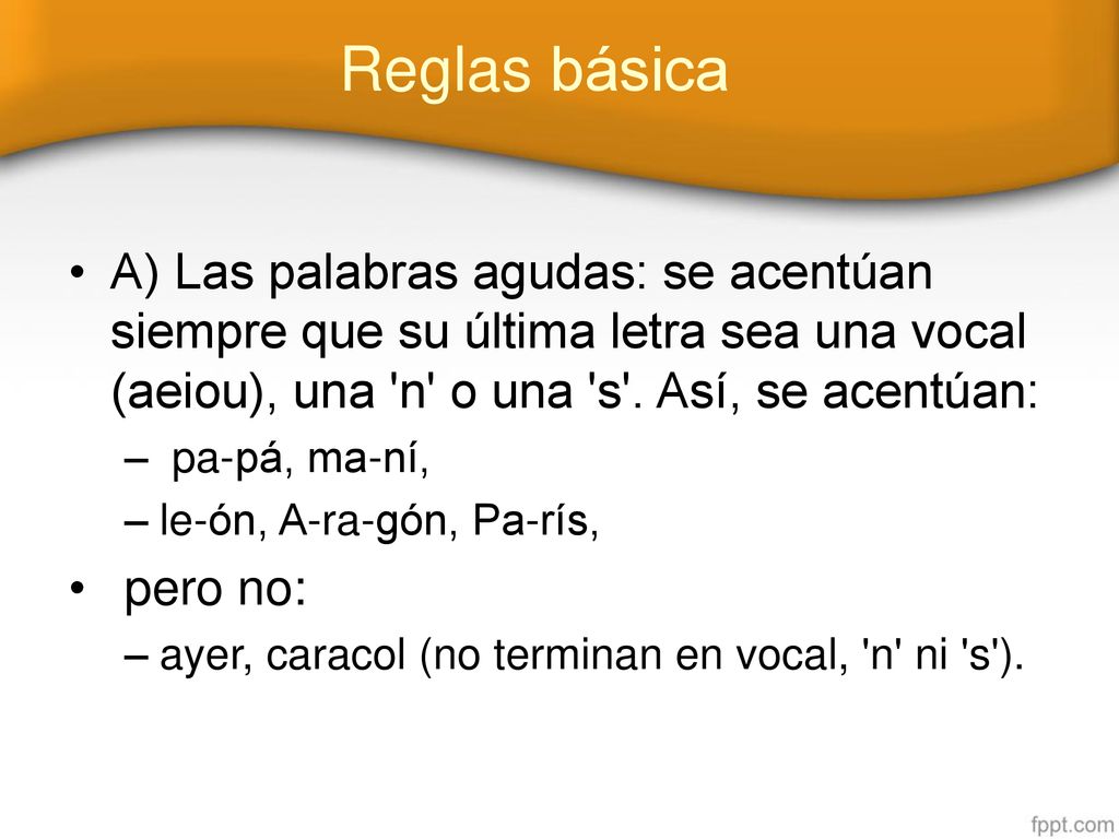 Reglas básica A) Las palabras agudas: se acentúan siempre que su última letra sea una vocal (aeiou), una n o una s . Así, se acentúan: