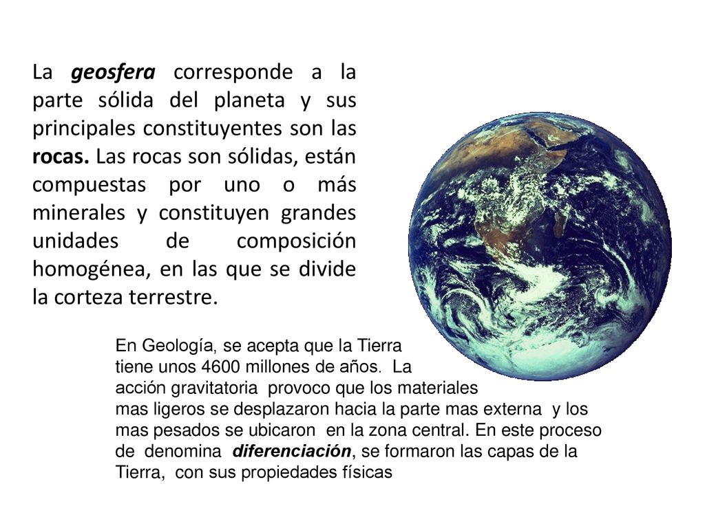 La geosfera corresponde a la parte sólida del planeta y sus principales constituyentes son las rocas. Las rocas son sólidas, están compuestas por uno o más minerales y constituyen grandes unidades de composición homogénea, en las que se divide la corteza terrestre.
