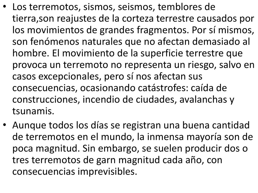 Los terremotos, sismos, seismos, temblores de tierra,son reajustes de la corteza terrestre causados por los movimientos de grandes fragmentos. Por sí mismos, son fenómenos naturales que no afectan demasiado al hombre. El movimiento de la superficie terrestre que provoca un terremoto no representa un riesgo, salvo en casos excepcionales, pero sí nos afectan sus consecuencias, ocasionando catástrofes: caída de construcciones, incendio de ciudades, avalanchas y tsunamis.