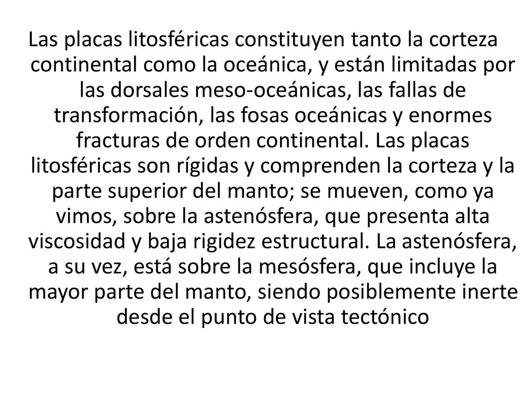 Las placas litosféricas constituyen tanto la corteza continental como la oceánica, y están limitadas por las dorsales meso-oceánicas, las fallas de transformación, las fosas oceánicas y enormes fracturas de orden continental.