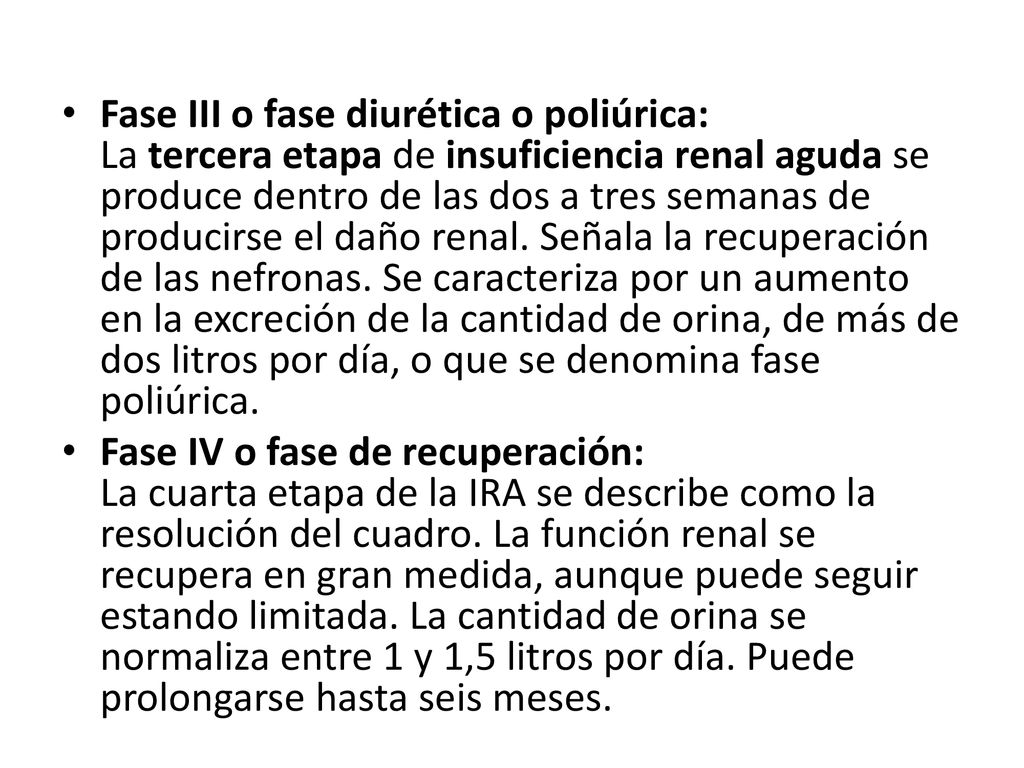 Fase III o fase diurética o poliúrica: La tercera etapa de insuficiencia renal aguda se produce dentro de las dos a tres semanas de producirse el daño renal. Señala la recuperación de las nefronas. Se caracteriza por un aumento en la excreción de la cantidad de orina, de más de dos litros por día, o que se denomina fase poliúrica.