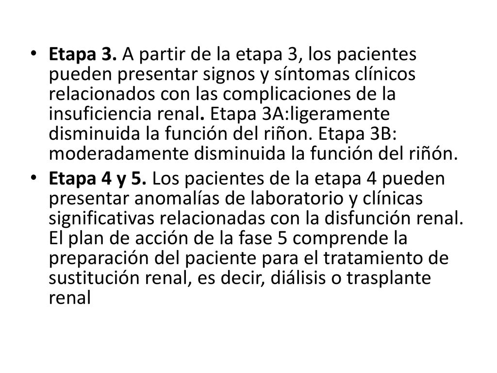 Etapa 3. A partir de la etapa 3, los pacientes pueden presentar signos y síntomas clínicos relacionados con las complicaciones de la insuficiencia renal. Etapa 3A:ligeramente disminuida la función del riñon. Etapa 3B: moderadamente disminuida la función del riñón.
