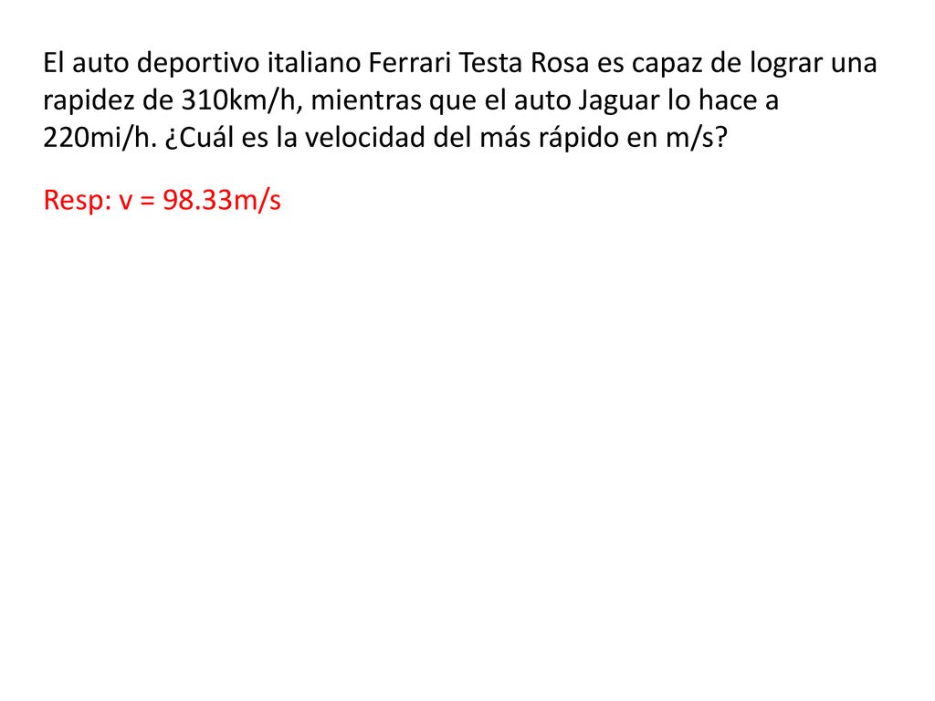 El auto deportivo italiano Ferrari Testa Rosa es capaz de lograr una rapidez de 310km/h, mientras que el auto Jaguar lo hace a 220mi/h. ¿Cuál es la velocidad del más rápido en m/s