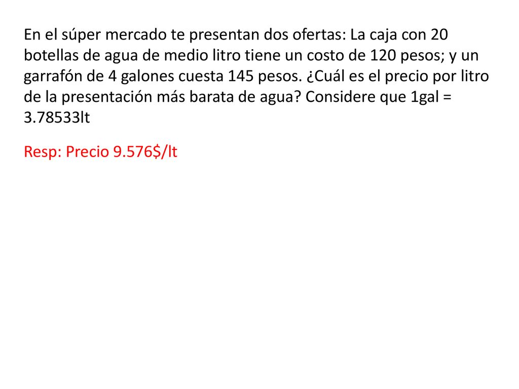 En el súper mercado te presentan dos ofertas: La caja con 20 botellas de agua de medio litro tiene un costo de 120 pesos; y un garrafón de 4 galones cuesta 145 pesos. ¿Cuál es el precio por litro de la presentación más barata de agua Considere que 1gal = lt