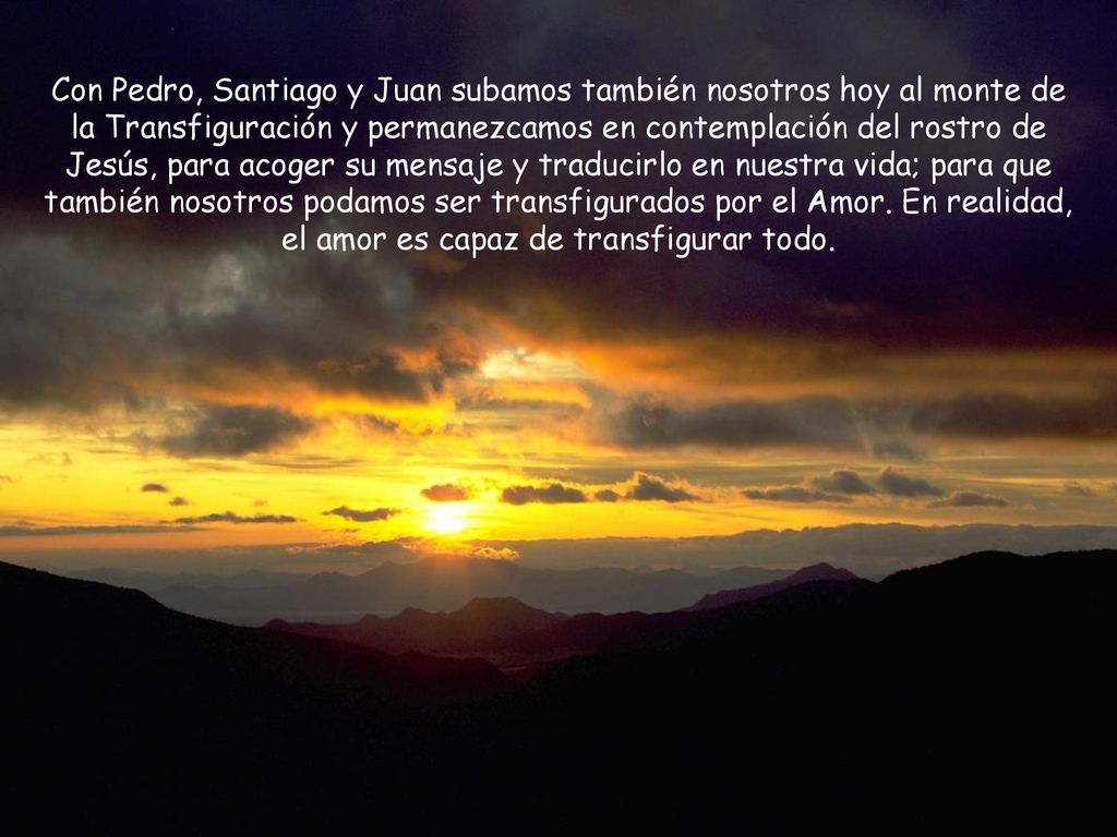 Con Pedro, Santiago y Juan subamos también nosotros hoy al monte de la Transfiguración y permanezcamos en contemplación del rostro de Jesús, para acoger su mensaje y traducirlo en nuestra vida; para que también nosotros podamos ser transfigurados por el Amor.
