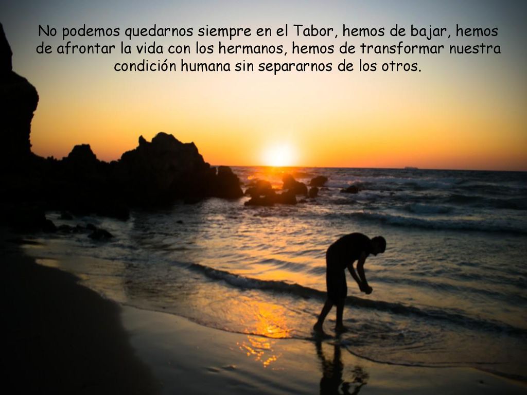 No podemos quedarnos siempre en el Tabor, hemos de bajar, hemos de afrontar la vida con los hermanos, hemos de transformar nuestra condición humana sin separarnos de los otros.