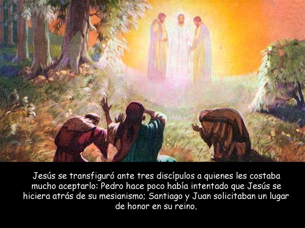 Jesús se transfiguró ante tres discípulos a quienes les costaba mucho aceptarlo: Pedro hace poco había intentado que Jesús se hiciera atrás de su mesianismo; Santiago y Juan solicitaban un lugar de honor en su reino.