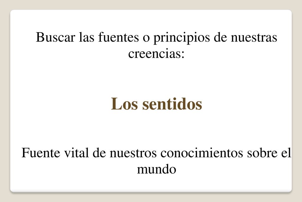 Los sentidos Buscar las fuentes o principios de nuestras creencias: