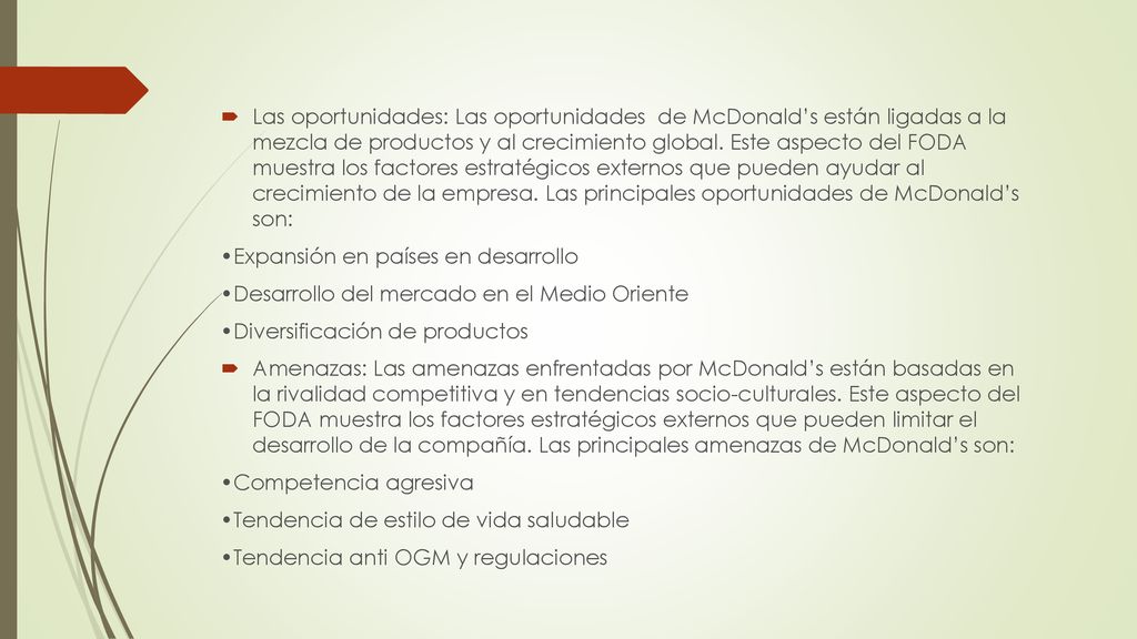 Las oportunidades: Las oportunidades de McDonald’s están ligadas a la mezcla de productos y al crecimiento global. Este aspecto del FODA muestra los factores estratégicos externos que pueden ayudar al crecimiento de la empresa. Las principales oportunidades de McDonald’s son: