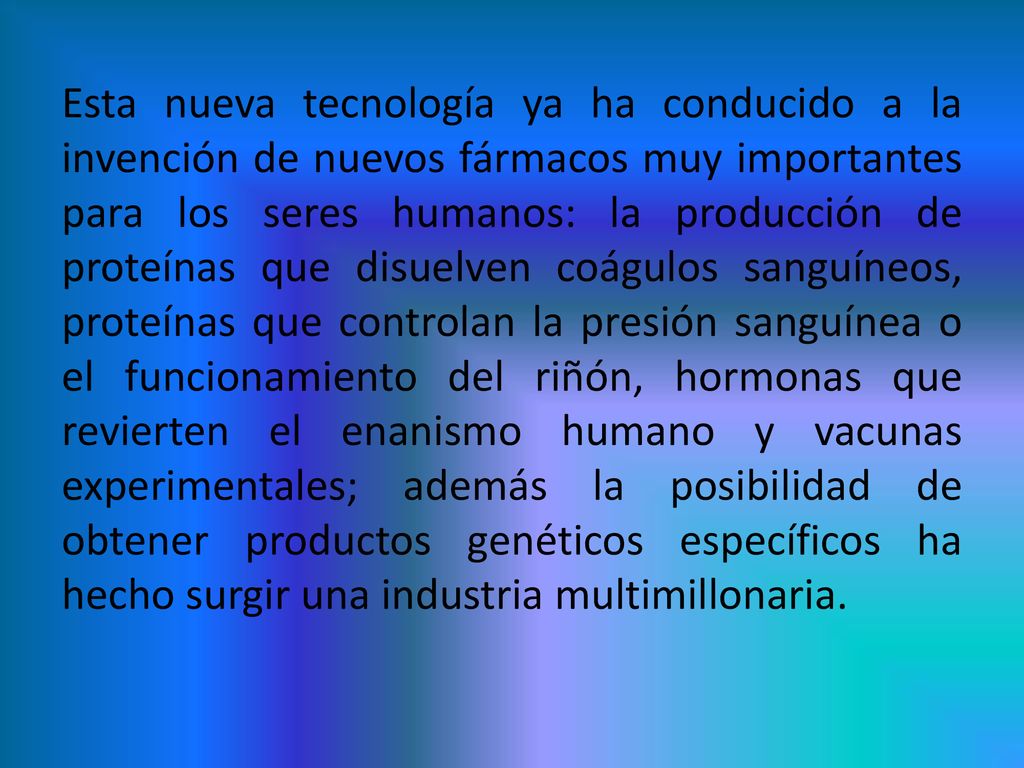 Esta nueva tecnología ya ha conducido a la invención de nuevos fármacos muy importantes para los seres humanos: la producción de proteínas que disuelven coágulos sanguíneos, proteínas que controlan la presión sanguínea o el funcionamiento del riñón, hormonas que revierten el enanismo humano y vacunas experimentales; además la posibilidad de obtener productos genéticos específicos ha hecho surgir una industria multimillonaria.