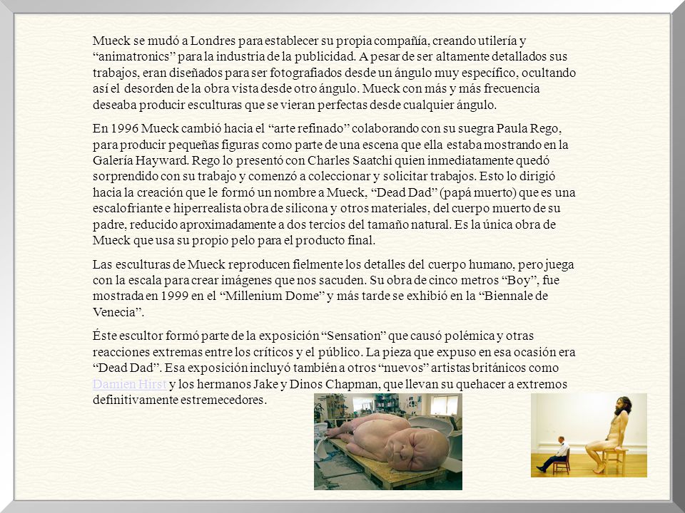 Mueck se mudó a Londres para establecer su propia compañía, creando utilería y animatronics para la industria de la publicidad. A pesar de ser altamente detallados sus trabajos, eran diseñados para ser fotografiados desde un ángulo muy específico, ocultando así el desorden de la obra vista desde otro ángulo. Mueck con más y más frecuencia deseaba producir esculturas que se vieran perfectas desde cualquier ángulo.