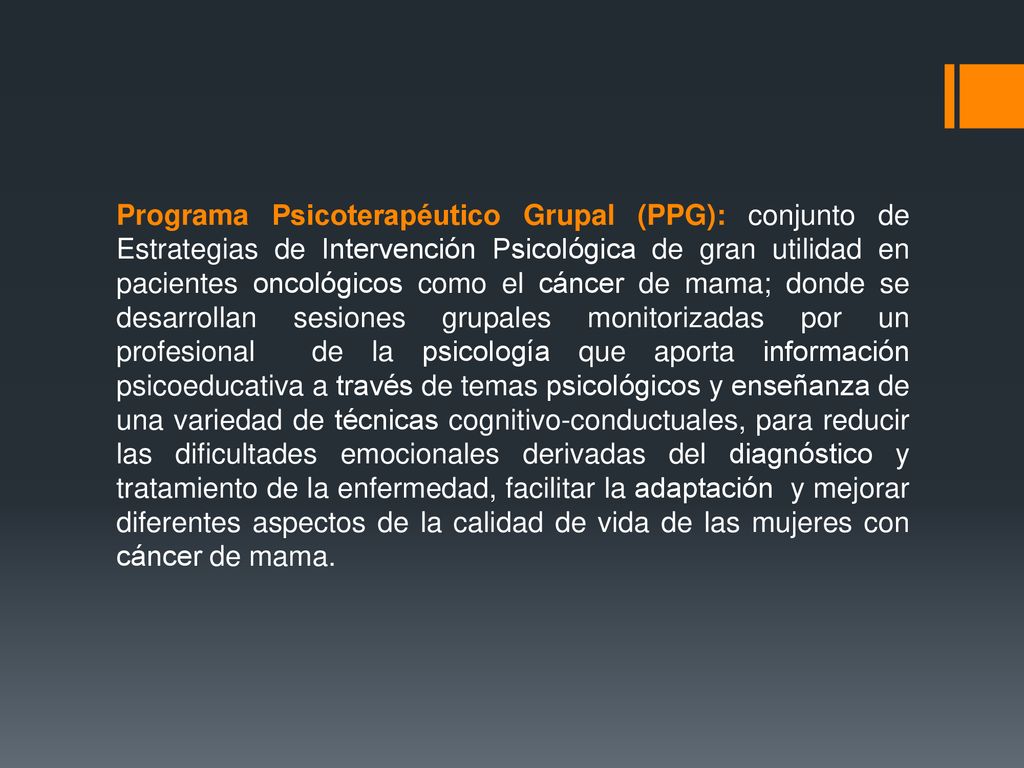 Programa Psicoterapéutico Grupal (PPG): conjunto de Estrategias de Intervención Psicológica de gran utilidad en pacientes oncológicos como el cáncer de mama; donde se desarrollan sesiones grupales monitorizadas por un profesional de la psicología que aporta información psicoeducativa a través de temas psicológicos y enseñanza de una variedad de técnicas cognitivo-conductuales, para reducir las dificultades emocionales derivadas del diagnóstico y tratamiento de la enfermedad, facilitar la adaptación y mejorar diferentes aspectos de la calidad de vida de las mujeres con cáncer de mama.