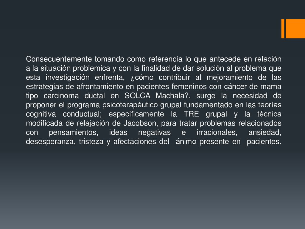 Consecuentemente tomando como referencia lo que antecede en relación a la situación problemica y con la finalidad de dar solución al problema que esta investigación enfrenta, ¿cómo contribuir al mejoramiento de las estrategias de afrontamiento en pacientes femeninos con cáncer de mama tipo carcinoma ductal en SOLCA Machala , surge la necesidad de proponer el programa psicoterapéutico grupal fundamentado en las teorías cognitiva conductual; específicamente la TRE grupal y la técnica modificada de relajación de Jacobson, para tratar problemas relacionados con pensamientos, ideas negativas e irracionales, ansiedad, desesperanza, tristeza y afectaciones del ánimo presente en pacientes.