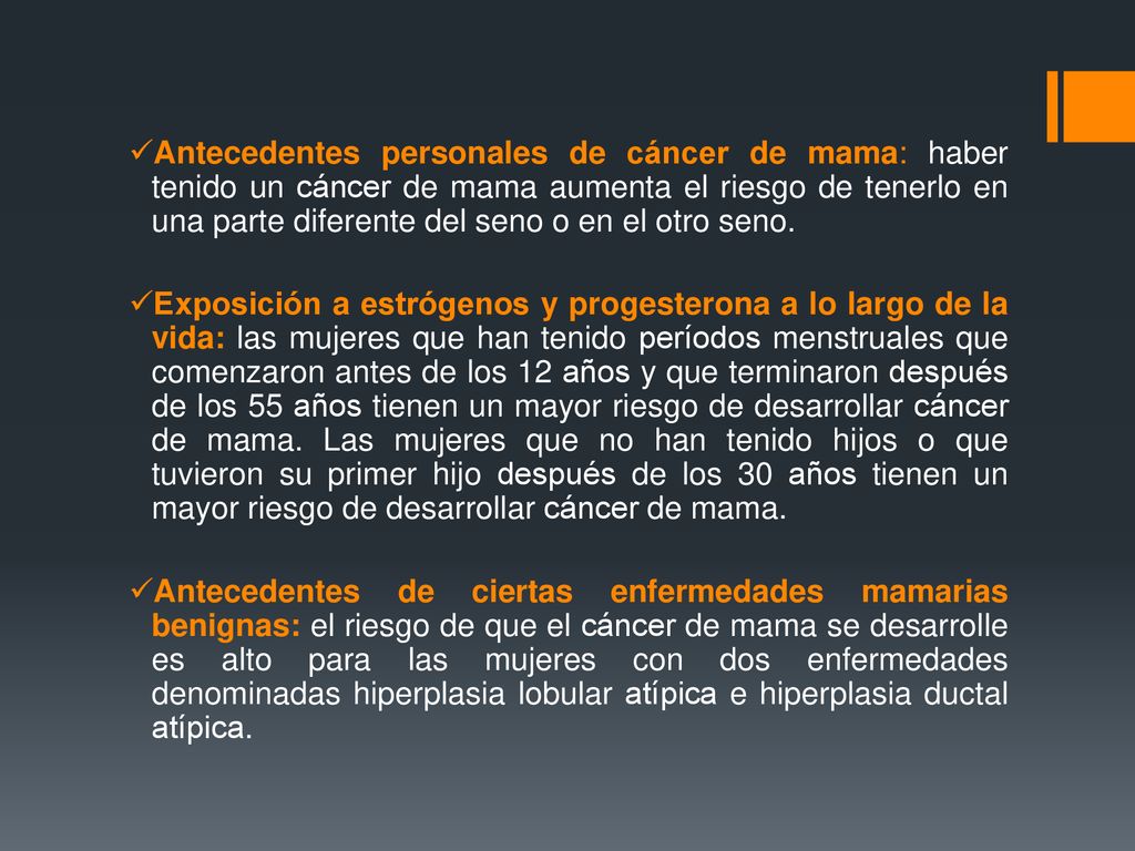 Antecedentes personales de cáncer de mama: haber tenido un cáncer de mama aumenta el riesgo de tenerlo en una parte diferente del seno o en el otro seno.
