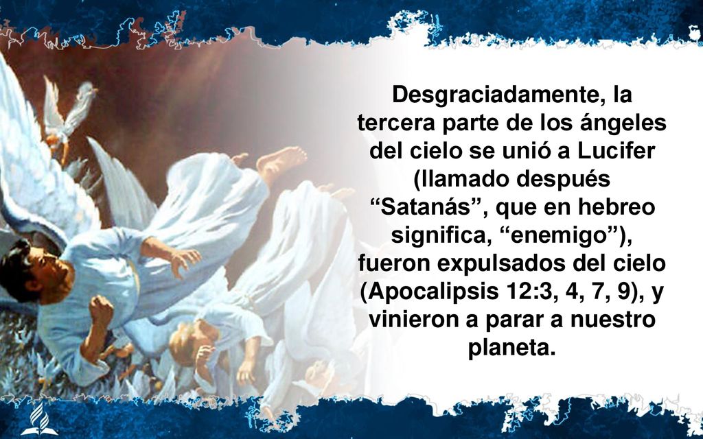 Desgraciadamente, la tercera parte de los ángeles del cielo se unió a Lucifer (llamado después Satanás , que en hebreo significa, enemigo ), fueron expulsados del cielo (Apocalipsis 12:3, 4, 7, 9), y vinieron a parar a nuestro planeta.