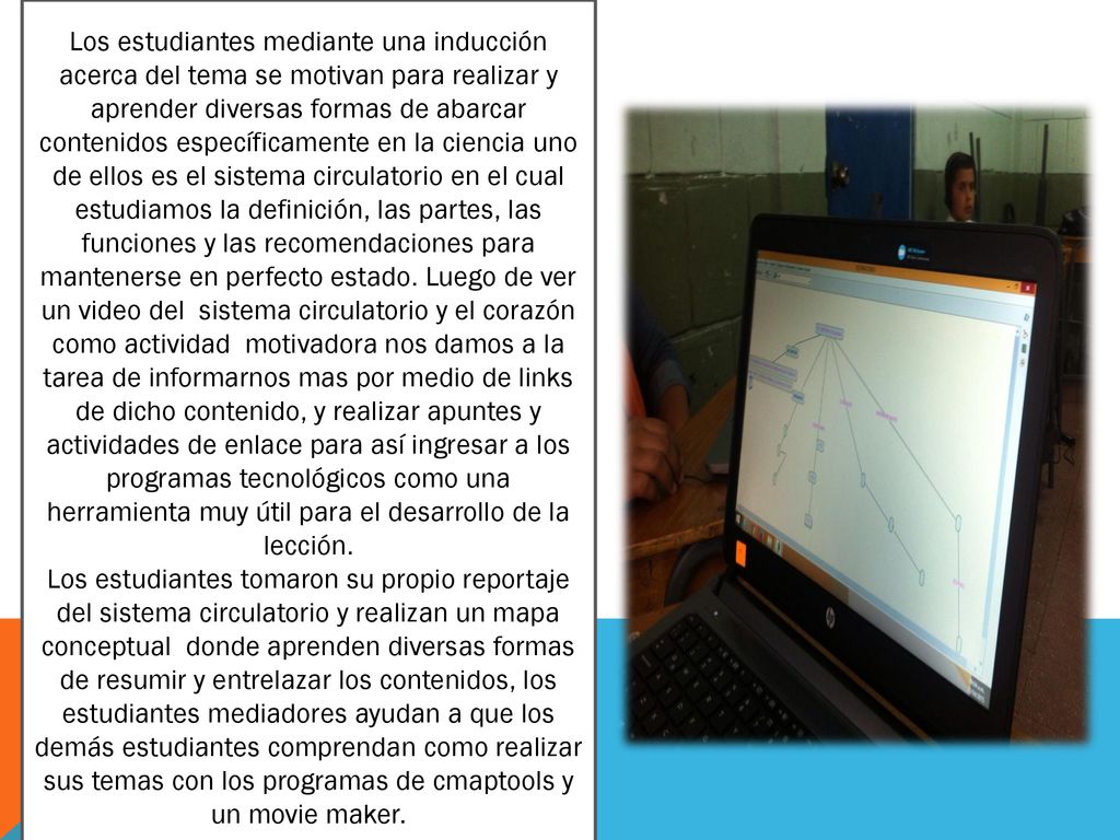Los estudiantes mediante una inducción acerca del tema se motivan para realizar y aprender diversas formas de abarcar contenidos específicamente en la ciencia uno de ellos es el sistema circulatorio en el cual estudiamos la definición, las partes, las funciones y las recomendaciones para mantenerse en perfecto estado. Luego de ver un video del sistema circulatorio y el corazón como actividad motivadora nos damos a la tarea de informarnos mas por medio de links de dicho contenido, y realizar apuntes y actividades de enlace para así ingresar a los programas tecnológicos como una herramienta muy útil para el desarrollo de la lección.