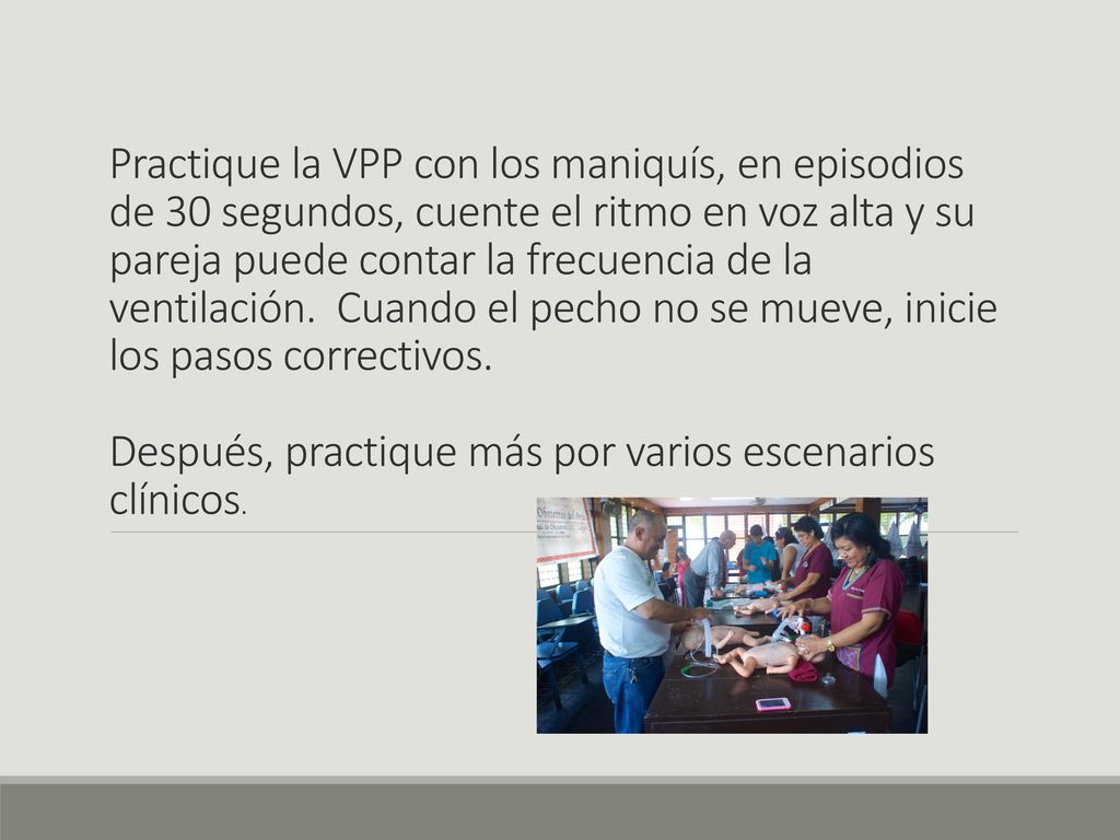 Practique la VPP con los maniquís, en episodios de 30 segundos, cuente el ritmo en voz alta y su pareja puede contar la frecuencia de la ventilación. Cuando el pecho no se mueve, inicie los pasos correctivos.