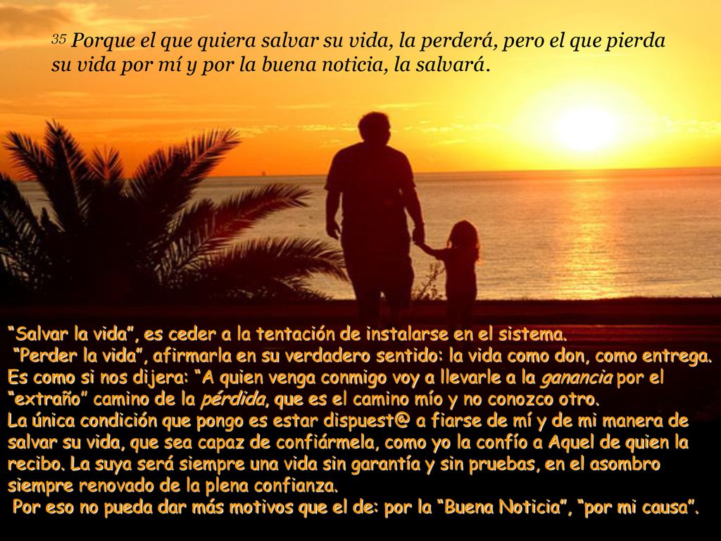 35 Porque el que quiera salvar su vida, la perderá, pero el que pierda su vida por mí y por la buena noticia, la salvará.