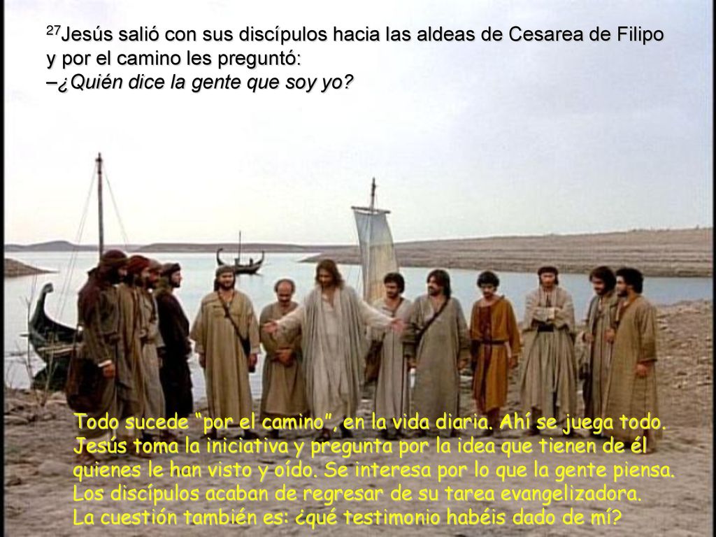 27Jesús salió con sus discípulos hacia las aldeas de Cesarea de Filipo y por el camino les preguntó: –¿Quién dice la gente que soy yo