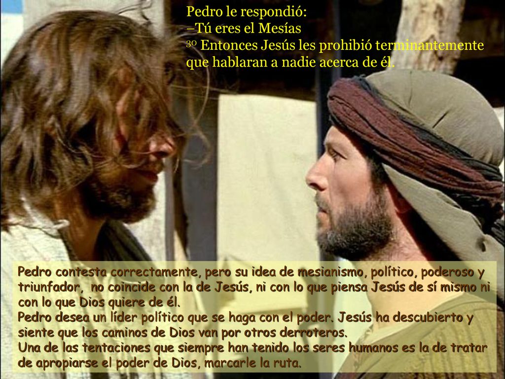 Pedro le respondió: –Tú eres el Mesías 30 Entonces Jesús les prohibió terminantemente que hablaran a nadie acerca de él.