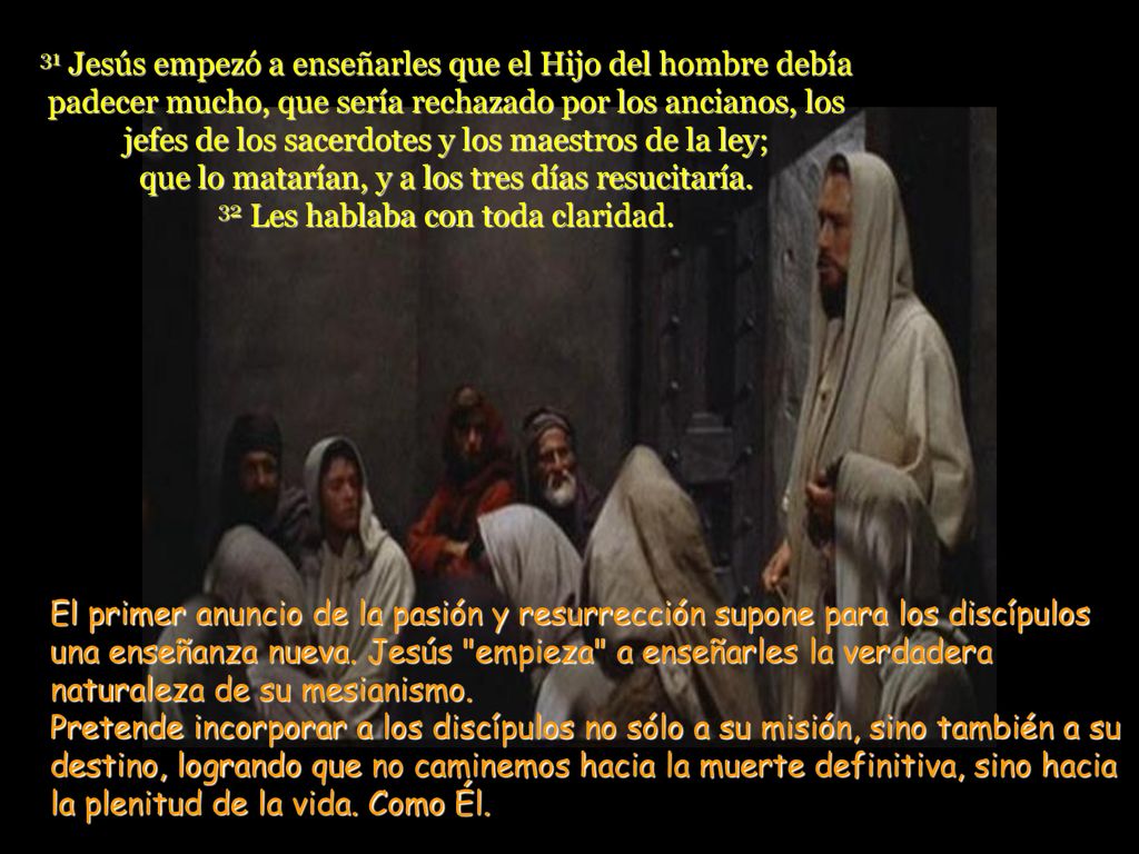 31 Jesús empezó a enseñarles que el Hijo del hombre debía padecer mucho, que sería rechazado por los ancianos, los jefes de los sacerdotes y los maestros de la ley; que lo matarían, y a los tres días resucitaría. 32 Les hablaba con toda claridad.