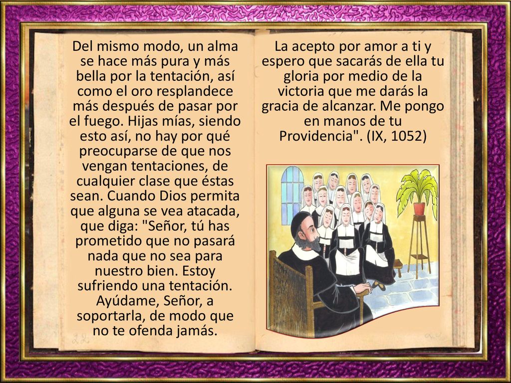 Del mismo modo, un alma se hace más pura y más bella por la tentación, así como el oro resplandece más después de pasar por el fuego. Hijas mías, siendo esto así, no hay por qué preocuparse de que nos vengan tentaciones, de cualquier clase que éstas sean. Cuando Dios permita que alguna se vea atacada, que diga: Señor, tú has prometido que no pasará nada que no sea para nuestro bien. Estoy sufriendo una tentación. Ayúdame, Señor, a soportarla, de modo que no te ofenda jamás.