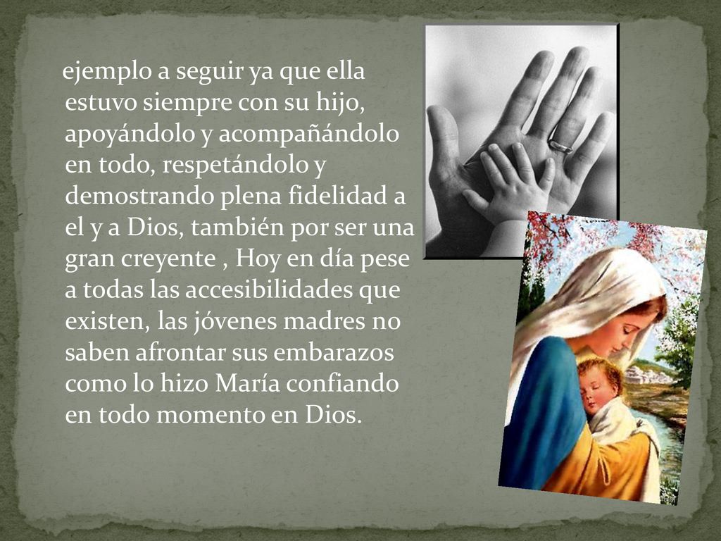 ejemplo a seguir ya que ella estuvo siempre con su hijo, apoyándolo y acompañándolo en todo, respetándolo y demostrando plena fidelidad a el y a Dios, también por ser una gran creyente , Hoy en día pese a todas las accesibilidades que existen, las jóvenes madres no saben afrontar sus embarazos como lo hizo María confiando en todo momento en Dios.