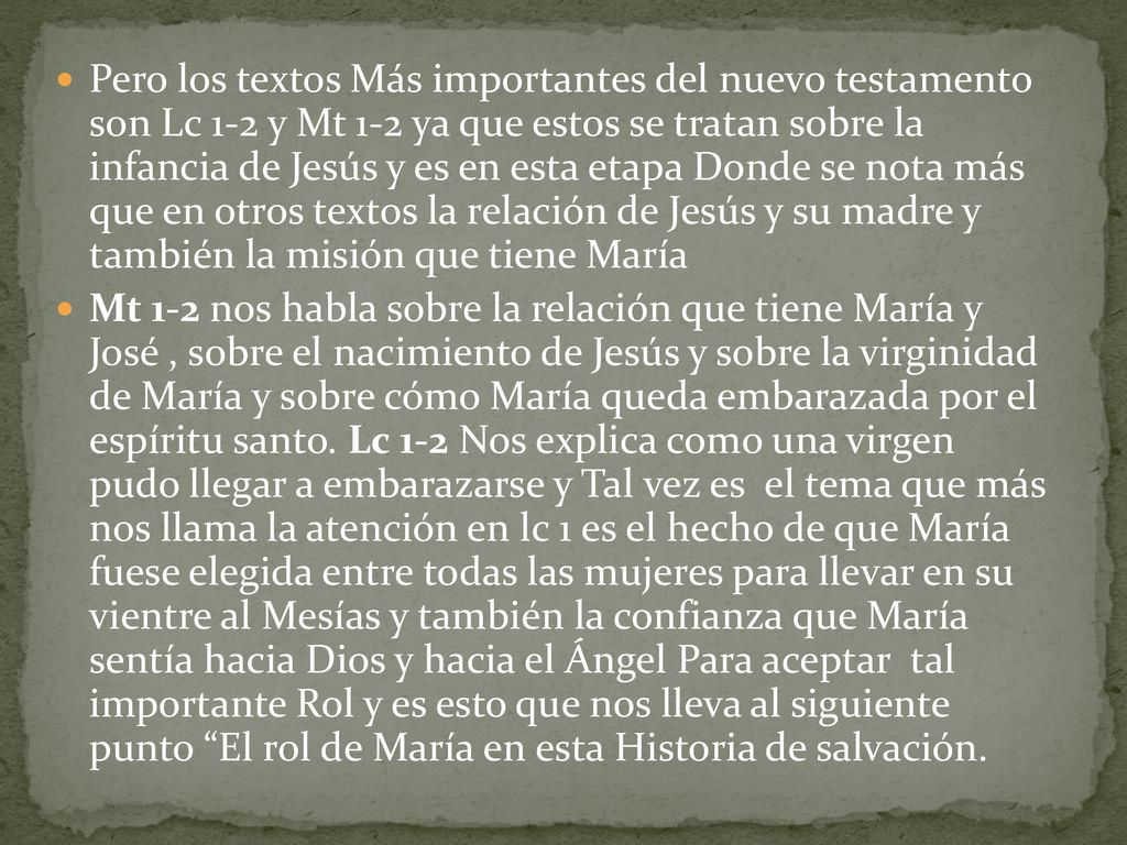 Pero los textos Más importantes del nuevo testamento son Lc 1-2 y Mt 1-2 ya que estos se tratan sobre la infancia de Jesús y es en esta etapa Donde se nota más que en otros textos la relación de Jesús y su madre y también la misión que tiene María