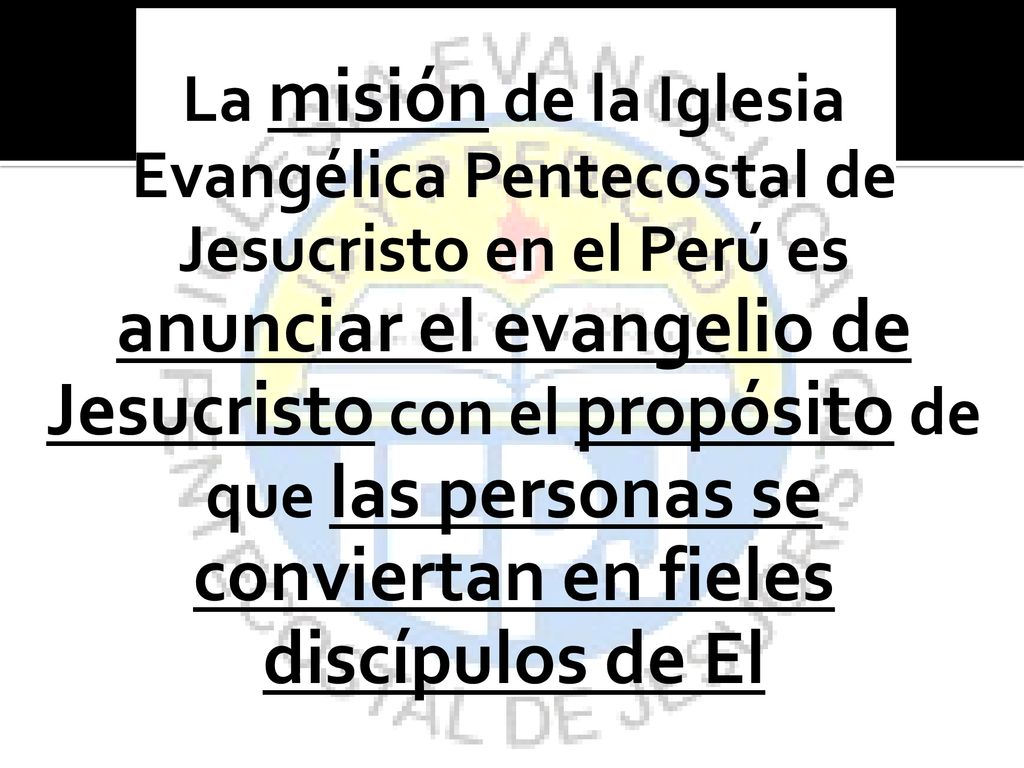 La misión de la Iglesia Evangélica Pentecostal de Jesucristo en el Perú es anunciar el evangelio de Jesucristo con el propósito de que las personas se conviertan en fieles discípulos de El