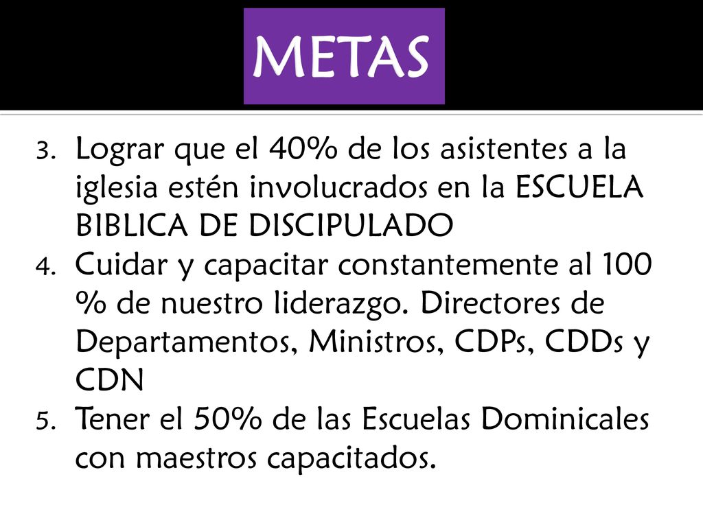 METAS Lograr que el 40% de los asistentes a la iglesia estén involucrados en la ESCUELA BIBLICA DE DISCIPULADO.