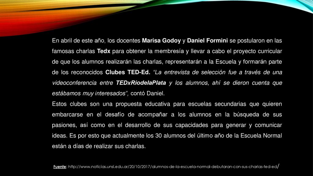 En abril de este año, los docentes Marisa Godoy y Daniel Formini se postularon en las famosas charlas Tedx para obtener la membresía y llevar a cabo el proyecto curricular de que los alumnos realizarán las charlas, representarán a la Escuela y formarán parte de los reconocidos Clubes TED-Ed. La entrevista de selección fue a través de una videoconferencia entre TEDxRíodelaPlata y los alumnos, ahí se dieron cuenta que estábamos muy interesados , contó Daniel.