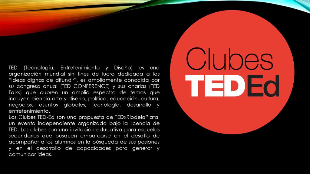 TED (Tecnología, Entretenimiento y Diseño) es una organización mundial sin fines de lucro dedicada a las Ideas dignas de difundir , es ampliamente conocida por su congreso anual (TED CONFERENCE) y sus charlas (TED Talks) que cubren un amplio espectro de temas que incluyen ciencia arte y diseño, política, educación, cultura, negocios, asuntos globales, tecnología, desarrollo y entretenimiento.