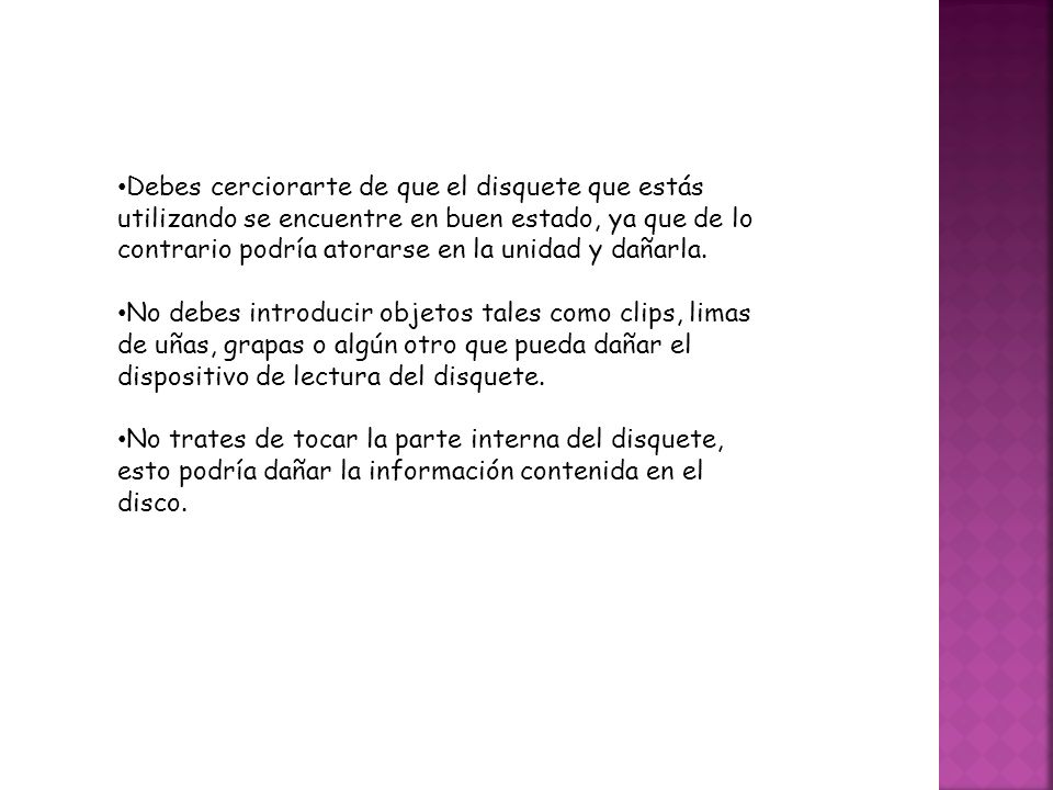 Debes cerciorarte de que el disquete que estás utilizando se encuentre en buen estado, ya que de lo contrario podría atorarse en la unidad y dañarla.