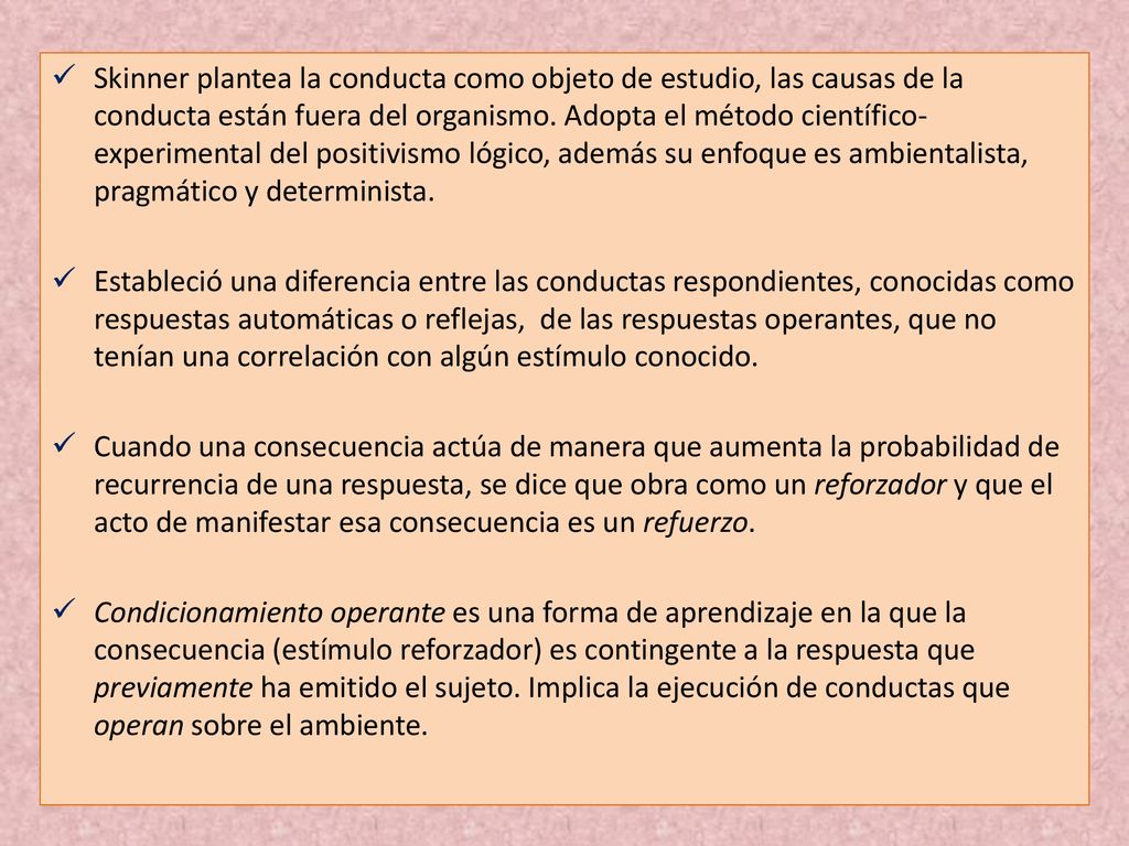 Skinner plantea la conducta como objeto de estudio, las causas de la conducta están fuera del organismo. Adopta el método científico-experimental del positivismo lógico, además su enfoque es ambientalista, pragmático y determinista.